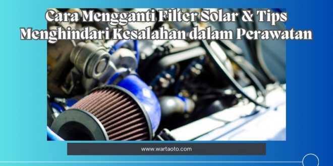 Cara Mengganti Filter Solar & Tips Menghindari Kesalahan dalam Perawatan